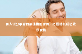 男人说分手后的最佳挽回时间，把握时机成功收获爱情