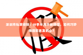 深圳市私家侦探：分手半月不删微信，如何巧妙挽回前男友的心？