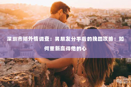 深圳市婚外情调查：男朋友分手后的挽回攻略：如何重新赢得他的心