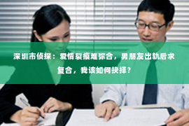 深圳市侦探：爱情裂痕难弥合，男朋友出轨后求复合，我该如何抉择？