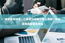 深圳金棍调查：二婚老公出轨了怎么挽回？专业指导助你重拾幸福