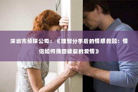 深圳市侦探公司：《理智分手后的情感救赎：情侣如何挽回破裂的爱情》