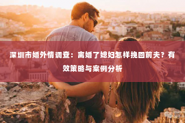 深圳市婚外情调查：离婚了媳妇怎样挽回前夫？有效策略与案例分析