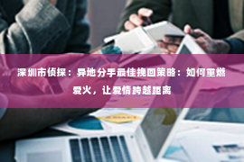 深圳市侦探：异地分手最佳挽回策略：如何重燃爱火，让爱情跨越距离