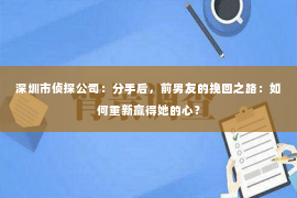 深圳市侦探公司：分手后，前男友的挽回之路：如何重新赢得她的心？