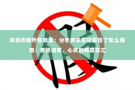 深圳市婚外情调查：分手两年忘记前任了怎么挽回：重拾旧爱，心灵的再度交汇